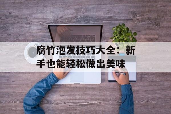 腐竹泡发技巧大全：新手也能轻松做出美味-第1张图片-