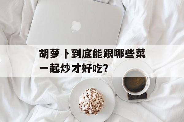 胡萝卜到底能跟哪些菜一起炒才好吃？-第1张图片-