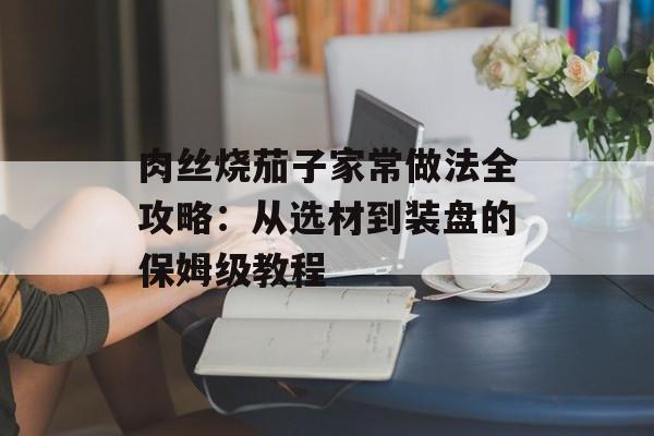 肉丝烧茄子家常做法全攻略：从选材到装盘的保姆级教程-第1张图片-