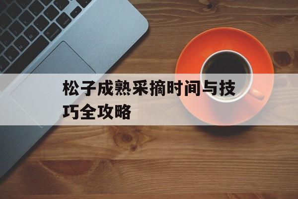 松子成熟采摘时间与技巧全攻略-第1张图片-