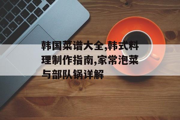 韩国菜谱大全,韩式料理制作指南,家常泡菜与部队锅详解-第1张图片- 韩国菜谱大全,韩式料理制作指南,家常泡菜与部队锅详解-第1张图片-
