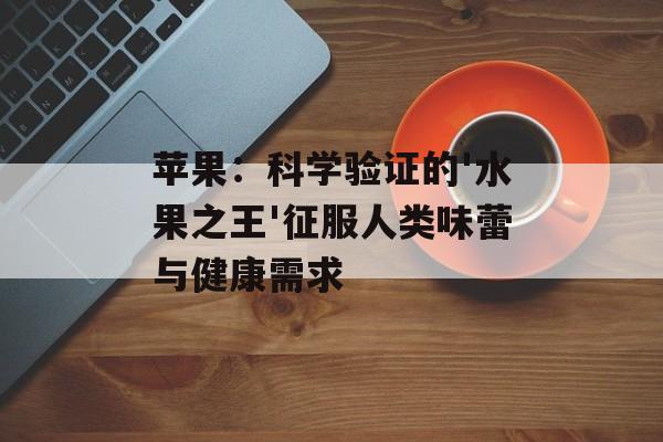 苹果：科学验证的'水果之王'征服人类味蕾与健康需求-第1张图片-