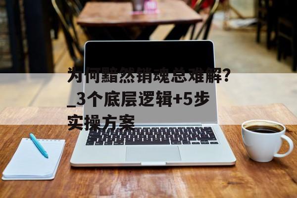 为何黯然销魂总难解？_3个底层逻辑+5步实操方案-第1张图片-