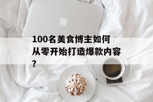 100名美食博主如何从零开始打造爆款内容?-第1张图片- 100名美食博主如何从零开始打造爆款内容?-第1张图片-