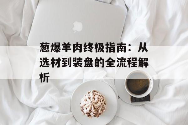 葱爆羊肉终极指南：从选材到装盘的全流程解析-第1张图片-