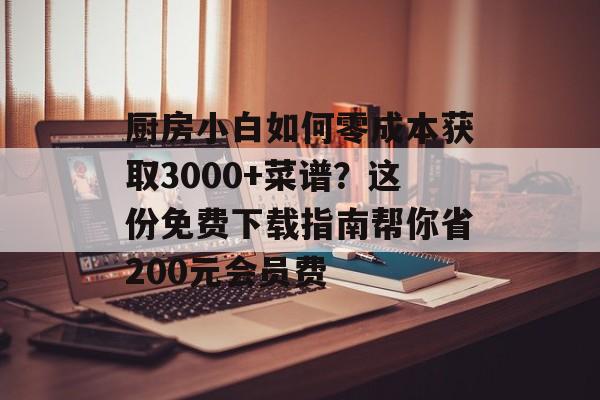 厨房小白如何零成本获取3000+菜谱？这份免费下载指南帮你省200元会员费-第1张图片-