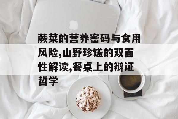 蕨菜的营养密码与食用风险,山野珍馐的双面性解读,餐桌上的辩证哲学-第1张图片-