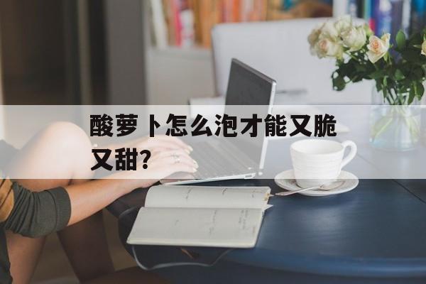 酸萝卜怎么泡才能又脆又甜？-第1张图片-