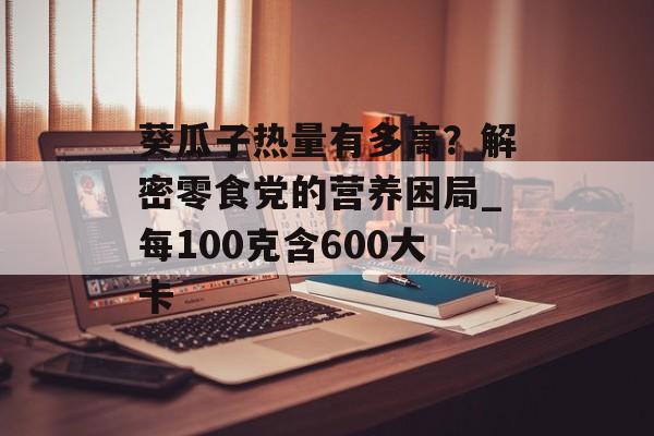 葵瓜子热量有多高?解密零食党的营养困局_每100克含600大卡-第1张图片- 葵瓜子热量有多高?解密零食党的营养困局_每100克含600大卡-第1张图片-