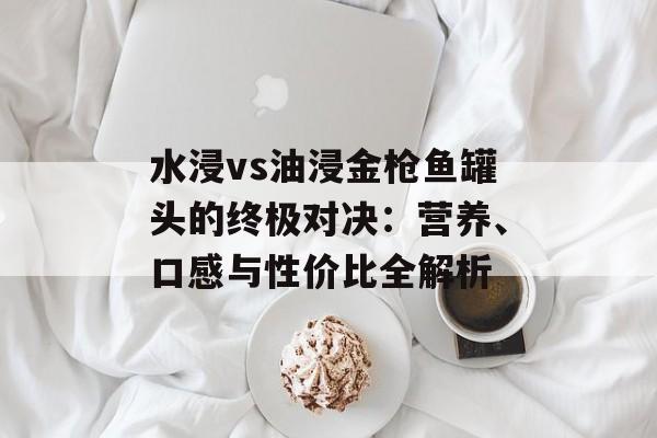 水浸vs油浸金枪鱼罐头的终极对决：营养、口感与性价比全解析-第1张图片-