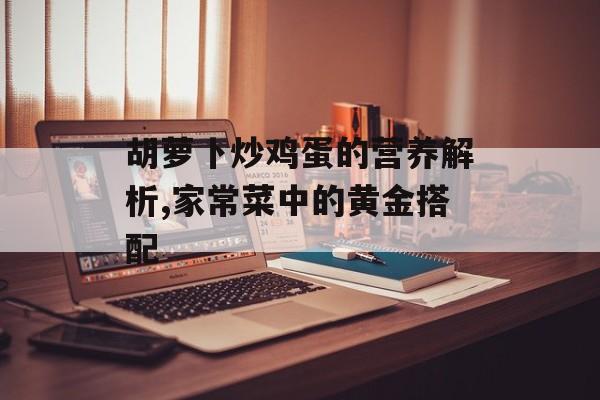 胡萝卜炒鸡蛋的营养解析,家常菜中的黄金搭配-第1张图片-