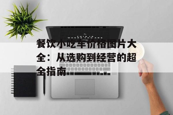 餐饮小吃车价格图片大全：从选购到经营的超全指南-第1张图片-