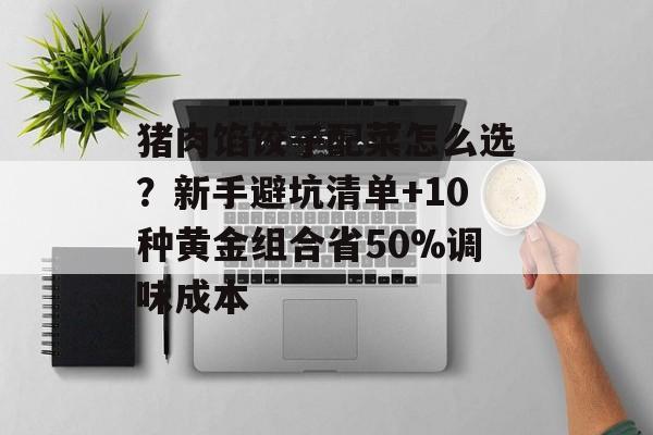 猪肉馅饺子配菜怎么选？新手避坑清单+10种黄金组合省50%调味成本-第1张图片-