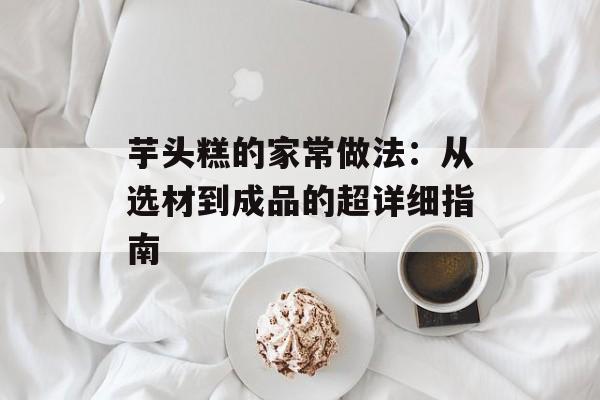 芋头糕的家常做法:从选材到成品的超详细指南-第1张图片- 芋头糕的家常做法:从选材到成品的超详细指南-第1张图片-