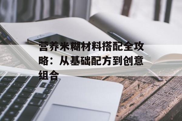 营养米糊材料搭配全攻略：从基础配方到创意组合-第1张图片-