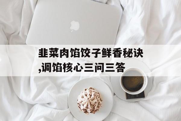 韭菜肉馅饺子鲜香秘诀,调馅核心三问三答-第1张图片-