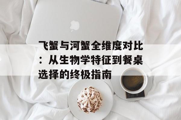 飞蟹与河蟹全维度对比:从生物学特征到餐桌选择的终极指南-第1张图片- 飞蟹与河蟹全维度对比:从生物学特征到餐桌选择的终极指南-第1张图片-
