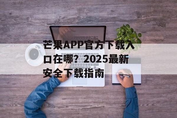 芒果APP官方下载入口在哪？2025最新安全下载指南-第1张图片-