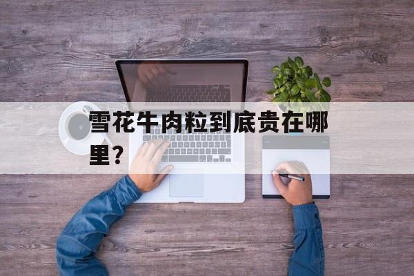 雪花牛肉粒到底贵在哪里？-第1张图片-