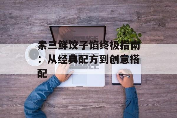 素三鲜饺子馅终极指南：从经典配方到创意搭配-第1张图片-