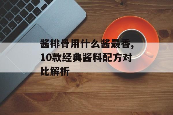 酱排骨用什么酱最香,10款经典酱料配方对比解析-第1张图片-